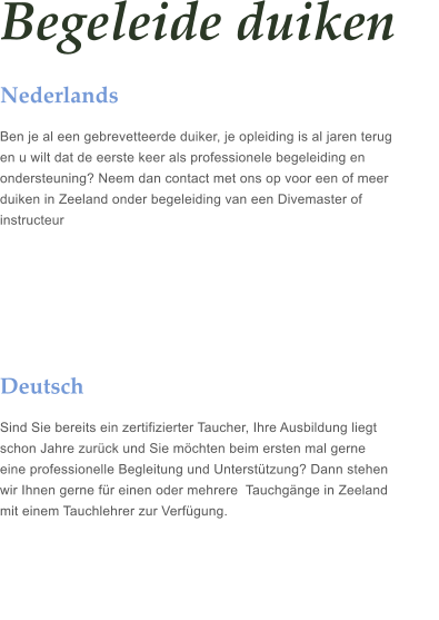 Begeleide duiken Nederlands Ben je al een gebrevetteerde duiker, je opleiding is al jaren terug  en u wilt dat de eerste keer als professionele begeleiding en  ondersteuning? Neem dan contact met ons op voor een of meer  duiken in Zeeland onder begeleiding van een Divemaster of  instructeur     Deutsch Sind Sie bereits ein zertifizierter Taucher, Ihre Ausbildung liegt  schon Jahre zurck und Sie mchten beim ersten mal gerne  eine professionelle Begleitung und Untersttzung? Dann stehen  wir Ihnen gerne fr einen oder mehrere  Tauchgnge in Zeeland   mit einem Tauchlehrer zur Verfgung.