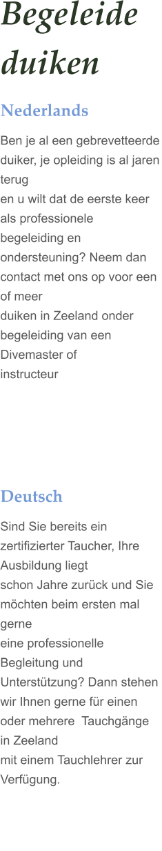 Begeleide duiken Nederlands Ben je al een gebrevetteerde duiker, je opleiding is al jaren terug  en u wilt dat de eerste keer als professionele begeleiding en  ondersteuning? Neem dan contact met ons op voor een of meer  duiken in Zeeland onder begeleiding van een Divemaster of  instructeur     Deutsch Sind Sie bereits ein zertifizierter Taucher, Ihre Ausbildung liegt  schon Jahre zurck und Sie mchten beim ersten mal gerne  eine professionelle Begleitung und Untersttzung? Dann stehen  wir Ihnen gerne fr einen oder mehrere  Tauchgnge in Zeeland   mit einem Tauchlehrer zur Verfgung.